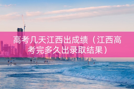 高考几天江西出成绩（江西高考完多久出录取结果）