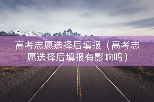 高考志愿选择后填报（高考志愿选择后填报有影响吗）
