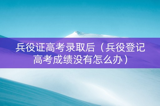 兵役证高考录取后（兵役登记高考成绩没有怎么办）