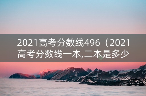 2021高考分数线496（2021高考分数线一本,二本是多少）