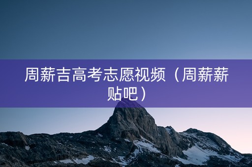 周薪吉高考志愿视频（周薪薪贴吧）