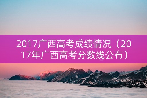 2017广西高考成绩情况（2017年广西高考分数线公布）