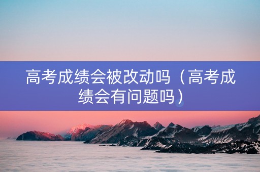 高考成绩会被改动吗（高考成绩会有问题吗）