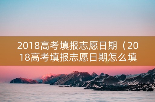 2018高考填报志愿日期（2018高考填报志愿日期怎么填）
