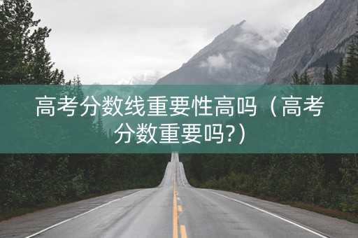 高考分数线重要性高吗（高考分数重要吗?）