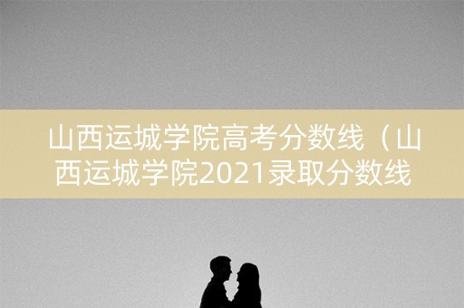 山西运城学院高考分数线（山西运城学院2021录取分数线）