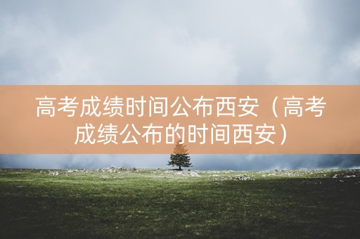 高考成绩时间公布西安（高考成绩公布的时间西安）