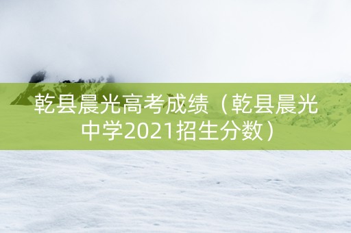 乾县晨光高考成绩（乾县晨光中学2021招生分数）