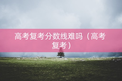 高考复考分数线难吗（高考 复考）