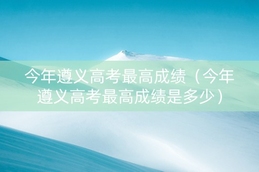 今年遵义高考最高成绩（今年遵义高考最高成绩是多少）