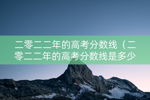 二零二二年的高考分数线（二零二二年的高考分数线是多少）