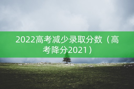 2022高考减少录取分数（高考降分2021）
