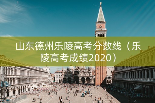 山东德州乐陵高考分数线（乐陵高考成绩2020）
