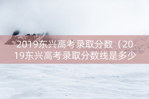 2019东兴高考录取分数（2019东兴高考录取分数线是多少）