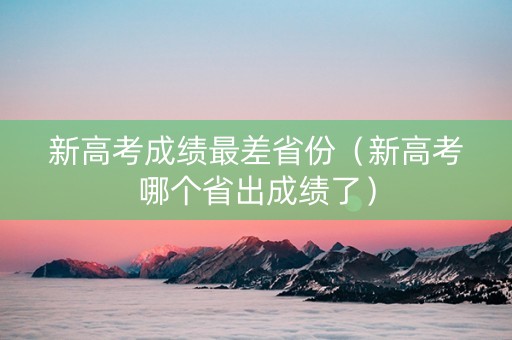 新高考成绩最差省份（新高考哪个省出成绩了）