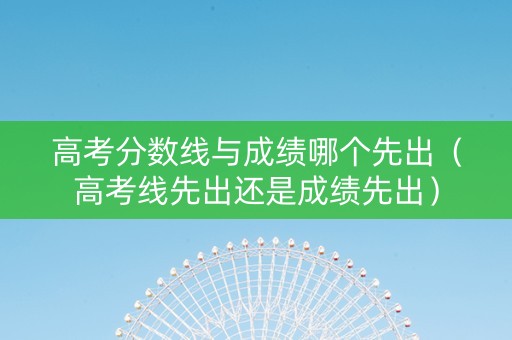 高考分数线与成绩哪个先出（高考线先出还是成绩先出）