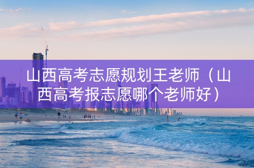 山西高考志愿规划王老师（山西高考报志愿哪个老师好）