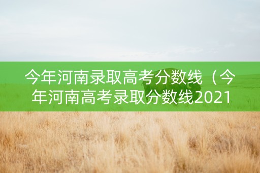 今年河南录取高考分数线（今年河南高考录取分数线2021）
