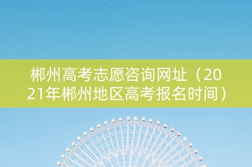 郴州高考志愿咨询网址（2021年郴州地区高考报名时间）