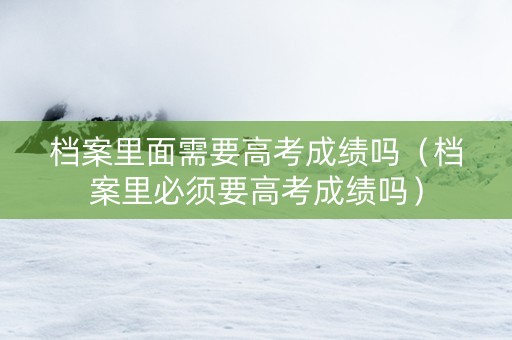 档案里面需要高考成绩吗（档案里必须要高考成绩吗）