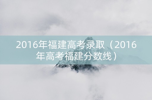 2016年福建高考录取（2016年高考福建分数线）