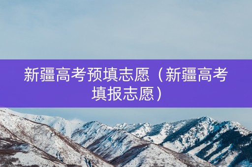 新疆高考预填志愿（新疆高考填报志愿）
