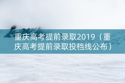 重庆高考提前录取2019（重庆高考提前录取投档线公布）