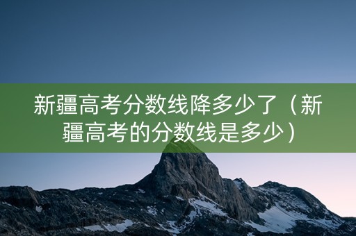 新疆高考分数线降多少了（新疆高考的分数线是多少）