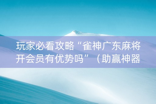 玩家必看攻略“雀神广东麻将开会员有优势吗”（助赢神器购买)