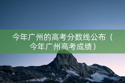 今年广州的高考分数线公布（今年广州高考成绩）