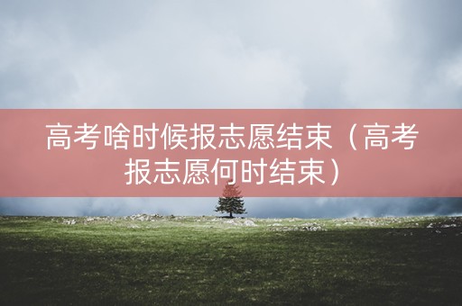 高考啥时候报志愿结束（高考报志愿何时结束）