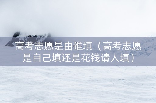 高考志愿是由谁填（高考志愿是自己填还是花钱请人填）