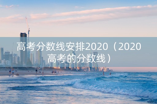 高考分数线安排2020（2020高考的分数线）