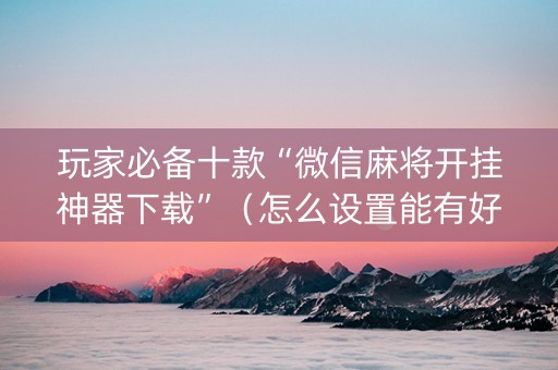 玩家必备十款“微信麻将开挂神器下载”（怎么设置能有好牌)