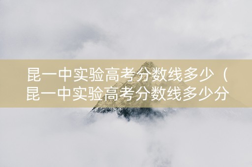 昆一中实验高考分数线多少（昆一中实验高考分数线多少分）