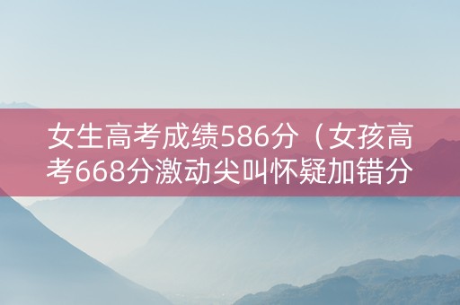 女生高考成绩586分（女孩高考668分激动尖叫怀疑加错分了!）