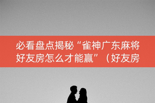 必看盘点揭秘“雀神广东麻将好友房怎么才能赢”（好友房怎么才能赢)