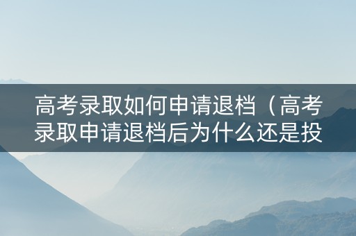 高考录取如何申请退档（高考录取申请退档后为什么还是投档了）