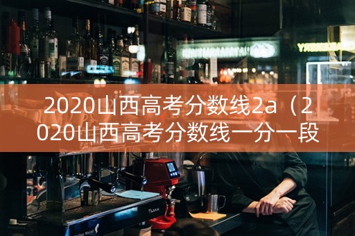 2020山西高考分数线2a（2020山西高考分数线一分一段表）