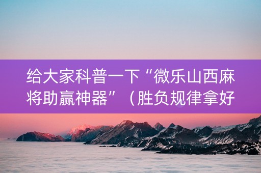 给大家科普一下“微乐山西麻将助赢神器”（胜负规律拿好牌)