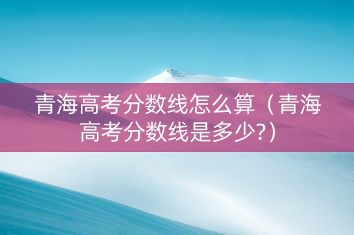 青海高考分数线怎么算（青海高考分数线是多少?）