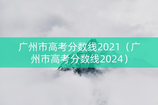广州市高考分数线2021（广州市高考分数线2024）
