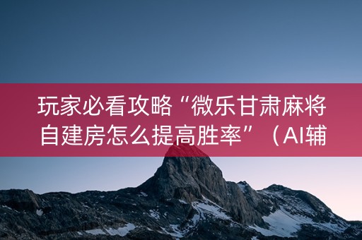 玩家必看攻略“微乐甘肃麻将自建房怎么提高胜率”（AI辅助胡牌规则)