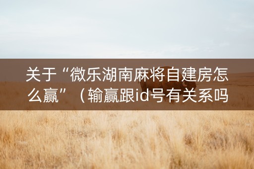 关于“微乐湖南麻将自建房怎么赢”（输赢跟id号有关系吗)