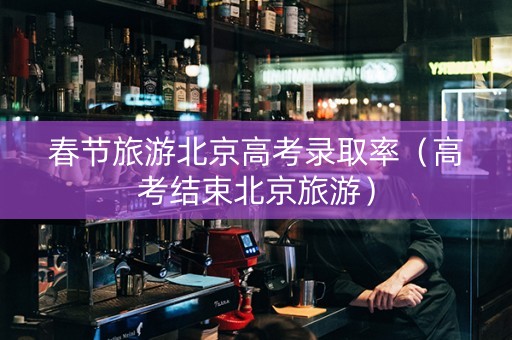 春节旅游北京高考录取率（高考结束北京旅游）