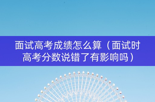 面试高考成绩怎么算（面试时高考分数说错了有影响吗）