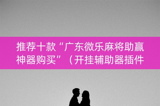 推荐十款“广东微乐麻将助赢神器购买”（开挂辅助器插件)