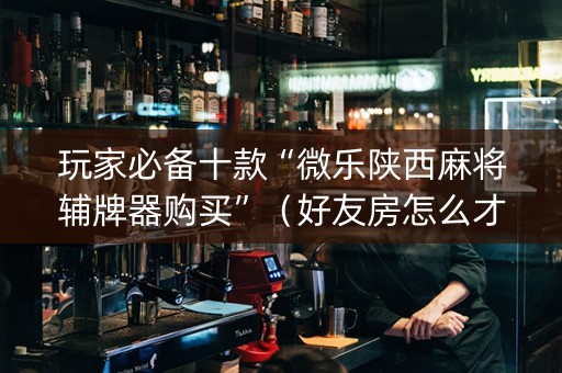 玩家必备十款“微乐陕西麻将辅牌器购买”（好友房怎么才能赢)