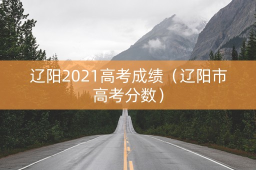 辽阳2021高考成绩（辽阳市高考分数）