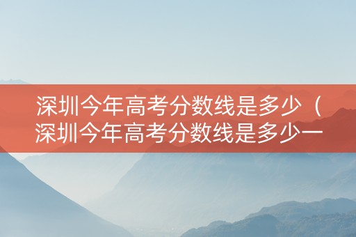 深圳今年高考分数线是多少（深圳今年高考分数线是多少一本二本三本的）
